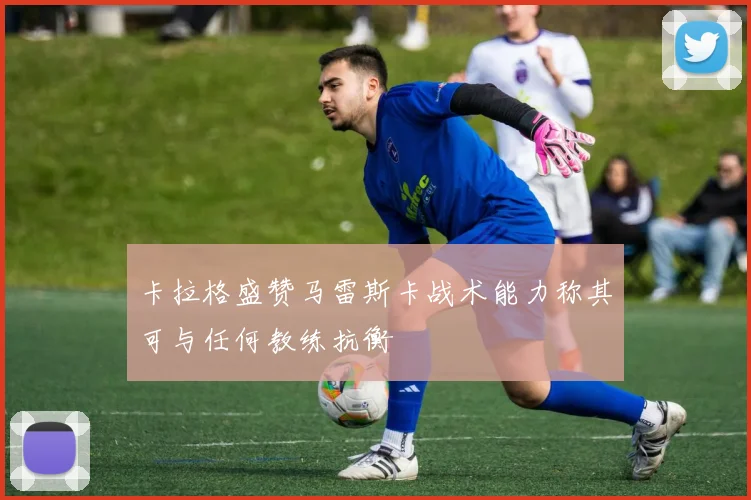 卡拉格盛赞马雷斯卡战术能力称其可与任何教练抗衡