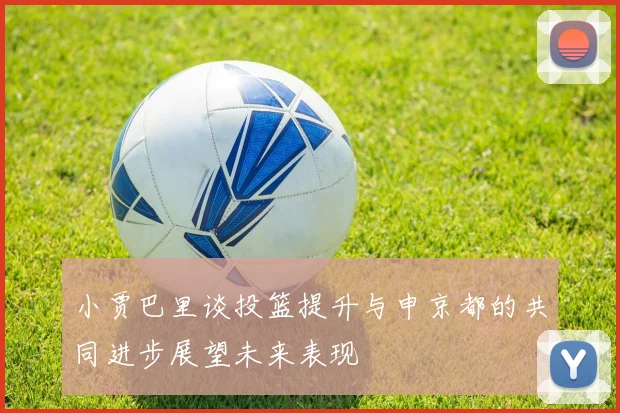 小贾巴里谈投篮提升与申京都的共同进步展望未来表现