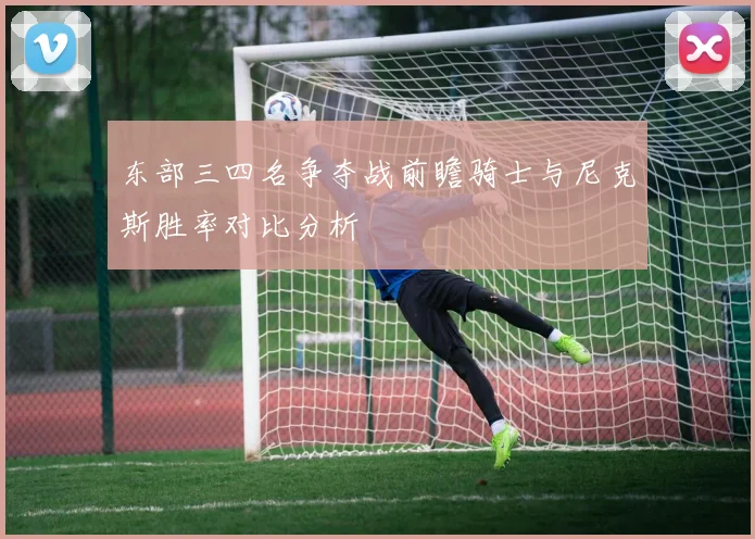 东部三四名争夺战前瞻骑士与尼克斯胜率对比分析