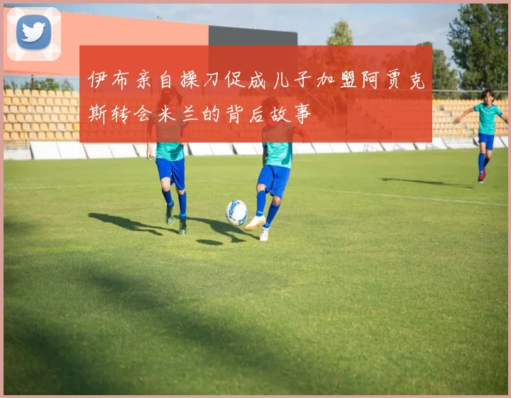 伊布亲自操刀促成儿子加盟阿贾克斯转会米兰的背后故事
