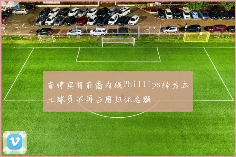 菲律宾将菲裔内线Phillips转为本土球员不再占用归化名额