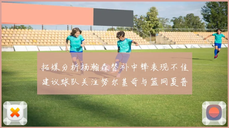 拓媒分析杨瀚森替补中锋表现不佳建议球队关注努尔基奇与篮网夏普