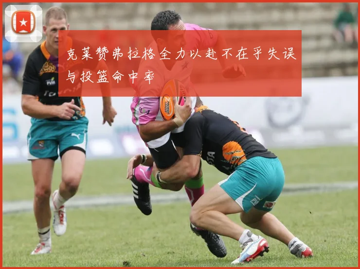 克莱赞弗拉格全力以赴不在乎失误与投篮命中率