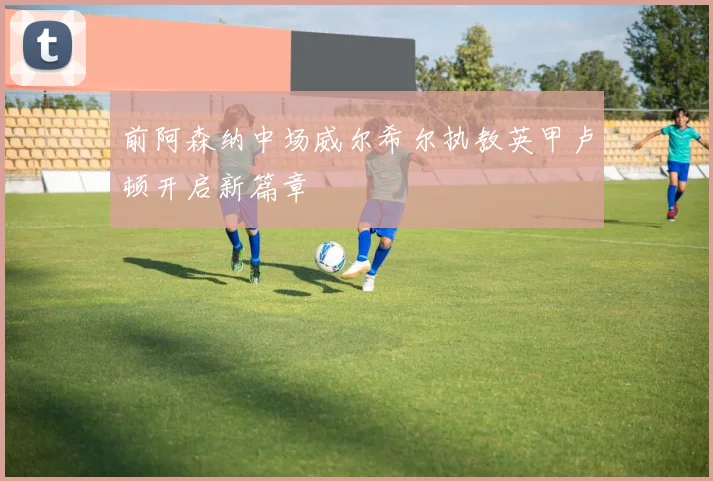 前阿森纳中场威尔希尔执教英甲卢顿开启新篇章
