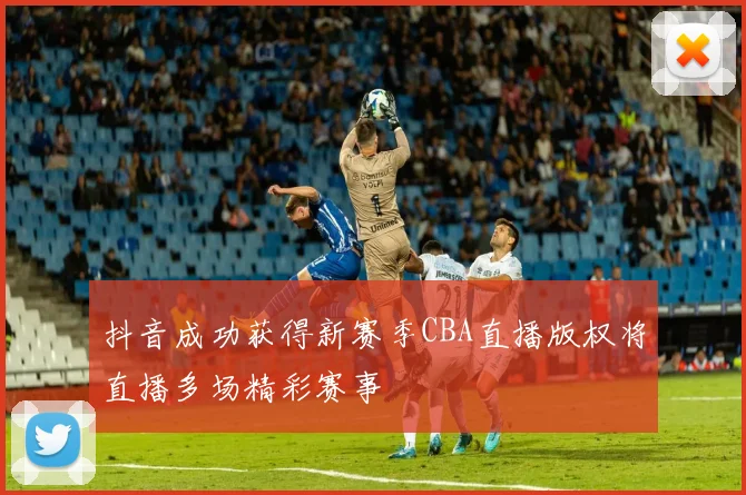 抖音成功获得新赛季CBA直播版权将直播多场精彩赛事
