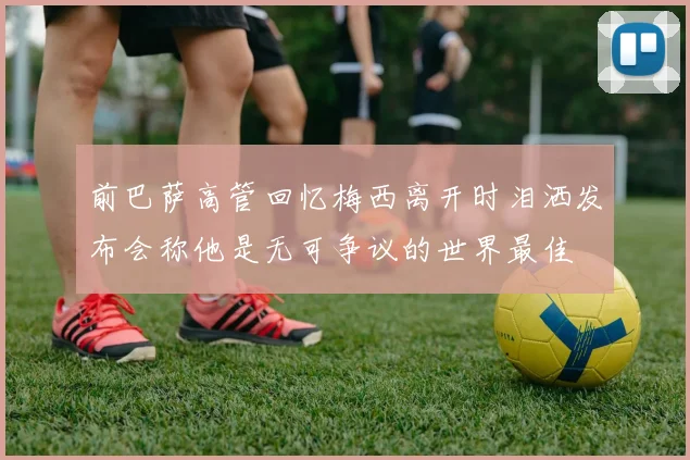 前巴萨高管回忆梅西离开时泪洒发布会称他是无可争议的世界最佳