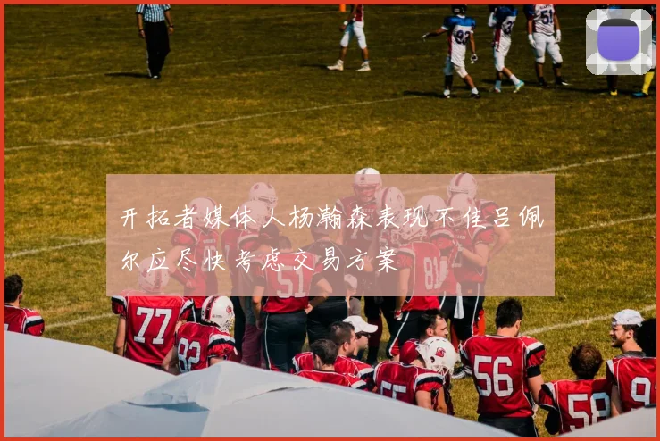 开拓者媒体人杨瀚森表现不佳吕佩尔应尽快考虑交易方案