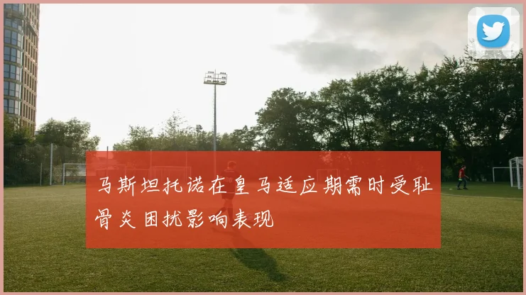 马斯坦托诺在皇马适应期需时受耻骨炎困扰影响表现