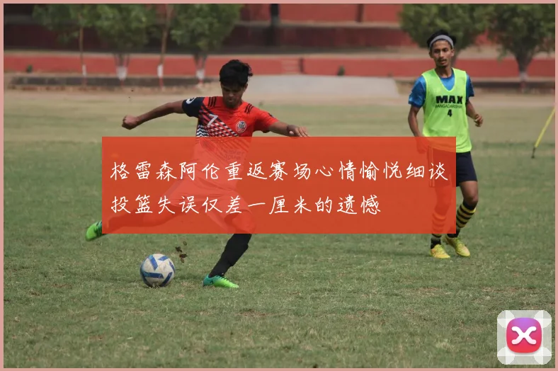 格雷森阿伦重返赛场心情愉悦细谈投篮失误仅差一厘米的遗憾