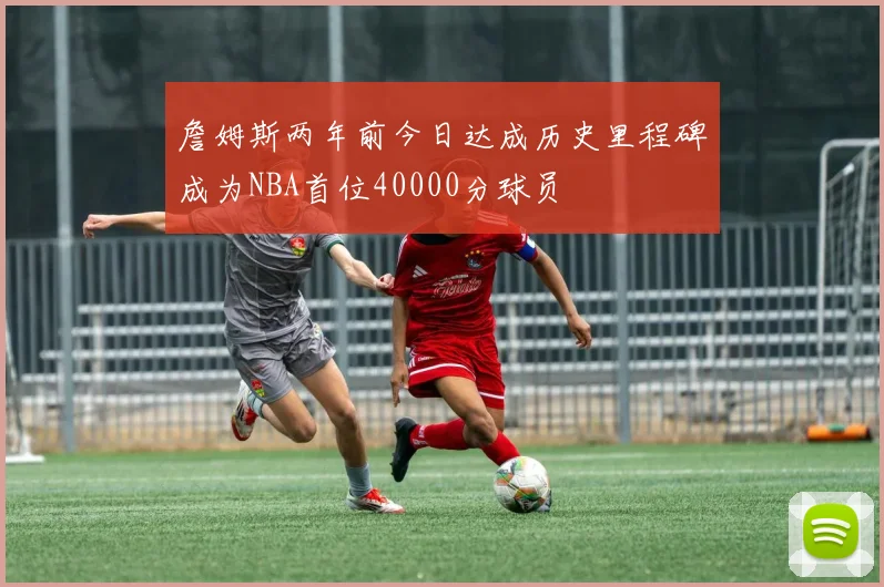 詹姆斯两年前今日达成历史里程碑成为NBA首位40000分球员